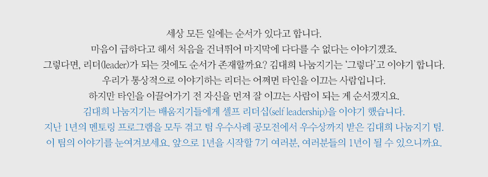 세상 모든 일에는 순서가 있다고 합니다. 마음이 급하다고 해서 처음을 건너뛰어 마지막에 다다를 수 없다는 이야기겠죠. 그렇다면, 리더(leader)가 되는 것에도 순서가 존재할까요? 김대희 나눔지기는 ‘그렇다’고 이야기 합니다. 우리가 통상적으로 이야기하는 리더는 어쩌면 타인을 이끄는 사람입니다. 하지만 타인을 이끌어가기 전 자신을 먼저 잘 이끄는 사람이 되는 게 순서겠지요. 김대희 나눔지기는 배움지기들에게 셀프 리더십(self leadership)을 이야기 했습니다. 지난 1년의 멘토링 프로그램을 모두 겪고 팀 우수사례 공모전에서 우수상까지 받은 김대희 나눔지기 팀. 이 팀의 이야기를 눈여겨보세요. 앞으로 1년을 시작할 7기 여러분, 여러분들의 1년이 될 수 있으니까요.