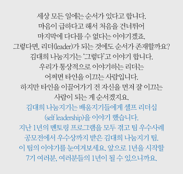 세상 모든 일에는 순서가 있다고 합니다. 마음이 급하다고 해서 처음을 건너뛰어 마지막에 다다를 수 없다는 이야기겠죠. 그렇다면, 리더(leader)가 되는 것에도 순서가 존재할까요? 김대희 나눔지기는 ‘그렇다’고 이야기 합니다. 우리가 통상적으로 이야기하는 리더는 어쩌면 타인을 이끄는 사람입니다. 하지만 타인을 이끌어가기 전 자신을 먼저 잘 이끄는 사람이 되는 게 순서겠지요. 김대희 나눔지기는 배움지기들에게 셀프 리더십(self leadership)을 이야기 했습니다. 지난 1년의 멘토링 프로그램을 모두 겪고 팀 우수사례 공모전에서 우수상까지 받은 김대희 나눔지기 팀. 이 팀의 이야기를 눈여겨보세요. 앞으로 1년을 시작할 7기 여러분, 여러분들의 1년이 될 수 있으니까요.