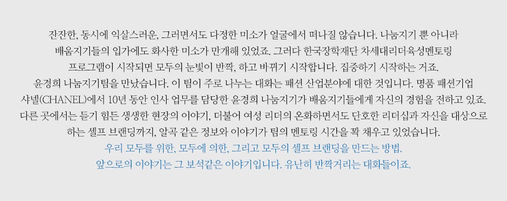 ‘잔잔한, 동시에 익살스러운, 그러면서도 다정한 미소가 얼굴에서 떠나질 않습니다. 나눔지기 뿐 아니라 배움지기들의 입가에도 화사한 미소가 만개해 있었죠. 그러다 한국장학재단 차세대리더육성멘토링 프로그램이 시작되면 모두의 눈빛이 반짝, 하고 바뀌기 시작합니다. 집중하기 시작하는 거죠. 윤경희 나눔지기팀을 만났습니다. 이 팀이 주로 나누는 대화는 패션 산업분야에 대한 것입니다. 명품 패션기업 샤넬(CHANEL)에서 10년 동안 인사 업무를 담당한 윤경희 나눔지기가 배움지기들에게 자신의 경험을 전하고 있죠. 다른 곳에서는 듣기 힘든 생생한 현장의 이야기, 더불어 여성 리더의 온화하면서도 단호한 리더십과 자신을 대상으로 하는 셀프 브랜딩까지, 알곡 같은 정보와 이야기가 팀의 멘토링 시간을 꽉 채우고 있었습니다. 우리 모두를 위한, 모두에 의한, 그리고 모두의 셀프 브랜딩을 만드는 방법. 앞으로의 이야기는 그 보석같은 이야기입니다. 유난히 반짝거리는 대화들이죠.