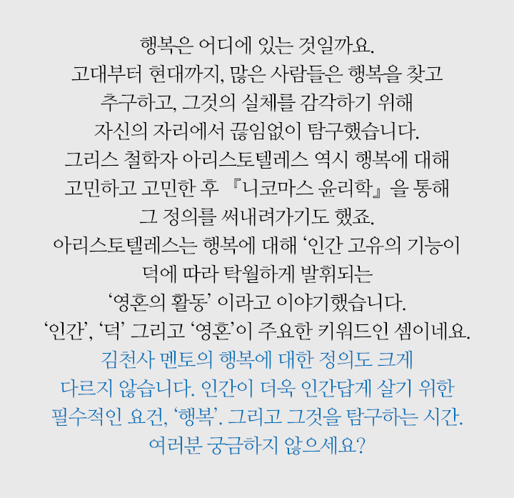 행복은 어디에 있는 것일까요. 고대부터 현대까지, 많은 사람들은 행복을 찾고 추구하고, 그것의 실체를 감각하기 위해 자신의 자리에서 끊임없이 탐구했습니다. 그리스 철학자 아리스토텔레스 역시 행복에 대해 고민하고 고민한 후 『니코마스 윤리학』을 통해 그 정의를 써내려가기도 했죠. 아리스토텔레스는 행복에 대해 ‘인간 고유의 기능이 덕에 따라 탁월하게 발휘되는 ‘영혼의 활동’ 이라고 이야기했습니다. ‘인간’, ‘덕’ 그리고 ‘영혼’이 주요한 키워드인 셈이네요. 김천사 멘토의 행복에 대한 정의도 크게 다르지 않습니다. 인간이 더욱 인간답게 살기 위한 필수적인 요건, ‘행복’. 그리고 그것을 탐구하는 시간. 여러분 궁금하지 않으세요?