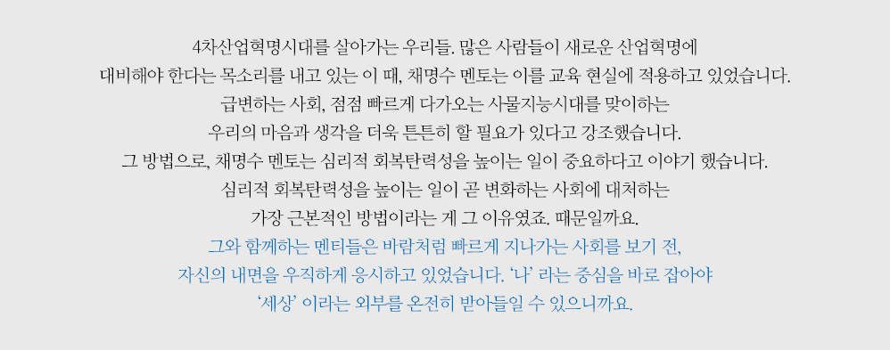 4차산업혁명시대를 살아가는 우리들. 많은 사람들이 새로운 산업혁명에 대비해야 한다는 목소리를 내고 있는 이 때, 채명수 멘토는 이를 교육 현실에 적용하고 있었습니다. 급변하는 사회, 점점 빠르게 다가오는 사물지능시대를 맞이하는 우리의 마음과 생각을 더욱 튼튼히 할 필요가 있다고 강조했습니다. 그 방법으로, 채명수 멘토는 심리적 회복탄력성을 높이는 일이 중요하다고 이야기 했습니다. 심리적 회복탄력성을 높이는 일이 곧 변화하는 사회에 대처하는 가장 근본적인 방법이라는 게 그 이유였죠. 때문일까요. 그와 함께하는 멘티들은 바람처럼 빠르게 지나가는 사회를 보기 전, 자신의 내면을 우직하게 응시하고 있었습니다. ‘나’ 라는 중심을 바로 잡아야 ‘세상’ 이라는 외부를 온전히 받아들일 수 있으니까요.