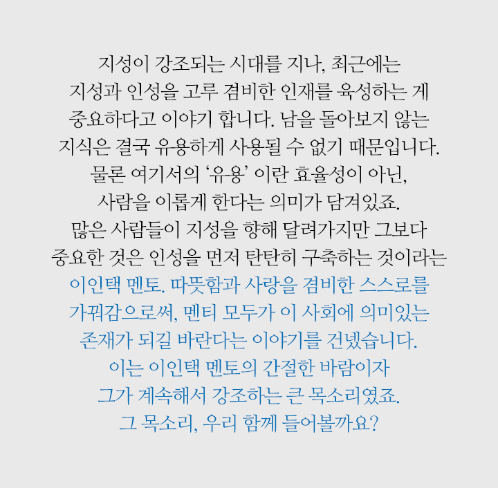 지성이 강조되는 시대를 지나, 최근에는 지성과 인성을 고루 겸비한 인재를 육성하는 게 중요하다고 이야기 합니다. 남을 돌아보지 않는 지식은 결국 유용하게 사용될 수 없기 때문입니다. 물론 여기서의 ‘유용’ 이란 효율성이 아닌, 사람을 이롭게 한다는 의미가 담겨있죠. 많은 사람들이 지성을 향해 달려가지만 그보다 중요한 것은 인성을 먼저 탄탄히 구축하는 것이라는 이인택 멘토. 따뜻함과 사랑을 겸비한 스스로를 가꿔감으로써, 멘티 모두가 이 사회에 의미있는 존재가 되길 바란다는 이야기를 건넸습니다. 이는 이인택 멘토의 간절한 바람이자 그가 계속해서 강조하는 큰 목소리였죠. 그 목소리, 우리 함께 들어볼까요?