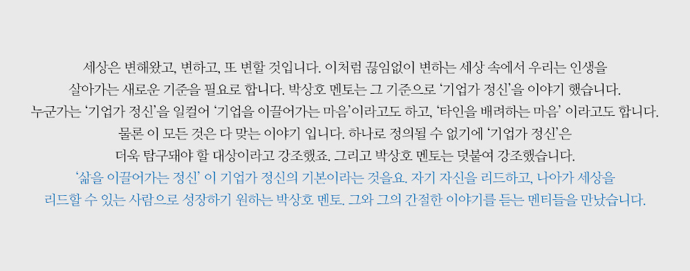 세상은 변해왔고, 변하고, 또 변할 것입니다. 이처럼 끊임없이 변하는 세상 속에서 우리는 인생을 살아가는 새로운 기준을 필요로 합니다. 박상호 멘토는 그 기준으로 ‘기업가 정신’을 이야기 했습니다. 누군가는 ‘기업가 정신’을 일컬어 ‘기업을 이끌어가는 마음’이라고도 하고, ‘타인을 배려하는 마음’ 이라고도 합니다. 물론 이 모든 것은 다 맞는 이야기 입니다. 하나로 정의될 수 없기에 ‘기업가 정신’은 더욱 탐구돼야 할 대상이라고 강조했죠. 그리고 박상호 멘토는 덧붙여 강조했습니다. ‘삶을 이끌어가는 정신’ 이 기업가 정신의 기본이라는 것을요. 자기 자신을 리드하고, 나아가 세상을 리드할 수 있는 사람으로 성장하기 원하는 박상호 멘토. 그와 그의 간절한 이야기를 듣는 멘티들을 만났습니다.