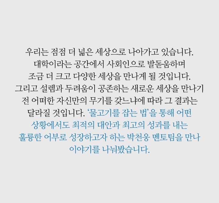 우리는 점점 더 넓은 세상으로 나아가고 있습니다. 대학이라는 공간에서 사회인으로 발돋움하며 
                        조금 더 크고 다양한 세상을 만나게 될 것입니다. 그리고 설렘과 두려움이 공존하는 새로운 세상을 만나기 전 어떠한 자신만의 무기를 갖느냐에 따라 그 결과는 달라질 것입니다. ‘물고기를 잡는 법’을 통해 어떤 상황에서도 최적의 대안과 최고의 성과를 내는 훌륭한 어부로 성장하고자 하는 박천웅 멘토팀을 만나 이야기를 나눠봤습니다. 
                        