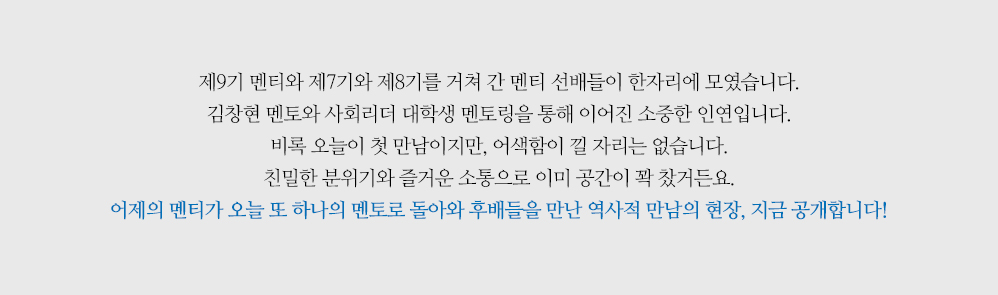 제9기 멘티와 제7기와 제8기를 거쳐 간 멘티 선배들이 한자리에 모였습니다. 김창현 멘토와 사회리더 대학생 멘토링을 통해 이어진 소중한 인연입니다. 비록 오늘이 첫 만남이지만, 어색함이 낄 자리는 없습니다. 친밀한 분위기와 즐거운 소통으로 이미 공간이 꽉 찼거든요. 어제의 멘티가 오늘 또 하나의 멘토로 돌아와 후배들을 만난 역사적 만남의 현장, 지금 공개합니다!
                        