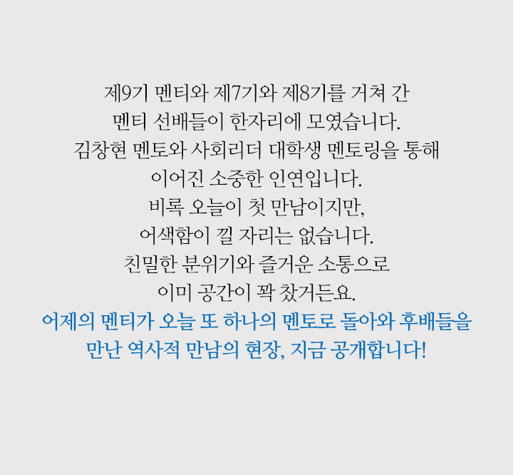 제9기 멘티와 제7기와 제8기를 거쳐 간 멘티 선배들이 한자리에 모였습니다. 김창현 멘토와 사회리더 대학생 멘토링을 통해 이어진 소중한 인연입니다. 비록 오늘이 첫 만남이지만, 어색함이 낄 자리는 없습니다. 친밀한 분위기와 즐거운 소통으로 이미 공간이 꽉 찼거든요. 어제의 멘티가 오늘 또 하나의 멘토로 돌아와 후배들을 만난 역사적 만남의 현장, 지금 공개합니다!
                        