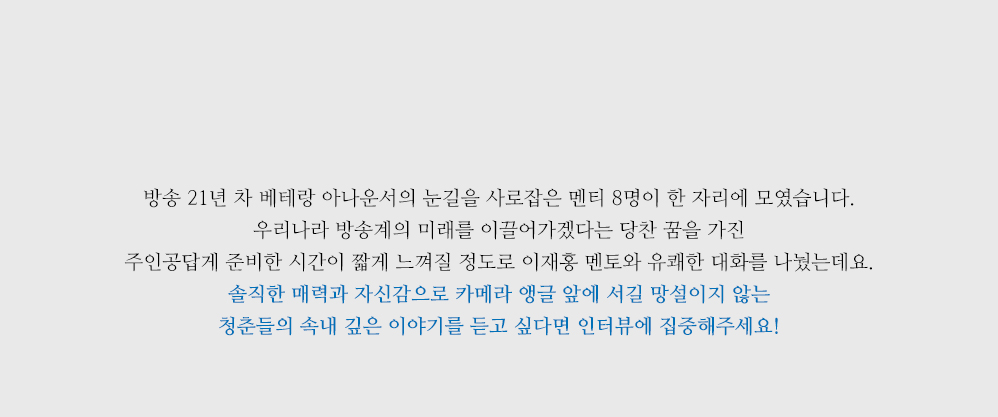 방송 21년 차 베테랑 아나운서의 눈길을 사로잡은 멘티 8명이 한 자리에 모였습니다. 우리나라 방송계의 미래를 이끌어가겠다는 당찬 꿈을 가진 주인공답게 준비한 시간이 짧을 정도로 이재홍 멘토와 유쾌한 대화를 나눴는데요. 솔직한 매력과 자신감으로 카메라 앵글 앞에 서길 망설이지 않는 청춘들의 속내 깊은 이야기가 궁금하다면 지금부터 채널 고정입니다! 