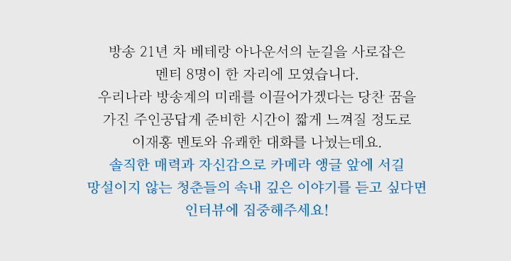 방송 21년 차 베테랑 아나운서의 눈길을 사로잡은 멘티 8명이 한 자리에 모였습니다. 우리나라 방송계의 미래를 이끌어가겠다는 당찬 꿈을 가진 주인공답게 준비한 시간이 짧을 정도로 이재홍 멘토와 유쾌한 대화를 나눴는데요. 솔직한 매력과 자신감으로 카메라 앵글 앞에 서길 망설이지 않는 청춘들의 속내 깊은 이야기가 궁금하다면 지금부터 채널 고정입니다! 