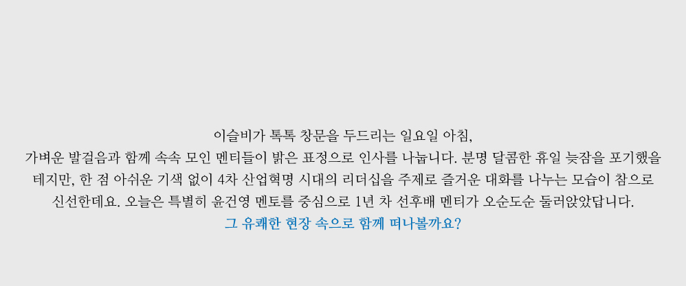 이슬비가 톡톡 창문을 두드리는 일요일 아침, 가벼운 발걸음과 함께 속속 모인 멘티들이 밝은 표정으로 인사를 나눕니다. 분명 달콤한 휴일 늦잠을 포기했을 테지만, 한 점 아쉬운 기색 없이 4차 산업혁명 시대의 리더십을 주제로 즐거운 대화를 나누는 모습이 참으로 신선한데요. 오늘은 특별히 윤건영 멘토를 중심으로 1년 차 선후배 멘티가 오순도순 둘러앉았답니다. 그 유쾌한 현장 속으로 함께 떠나볼까요?  
