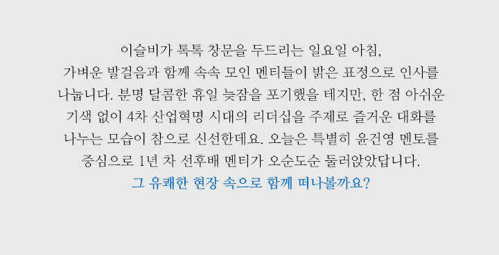 이슬비가 톡톡 창문을 두드리는 일요일 아침, 가벼운 발걸음과 함께 속속 모인 멘티들이 밝은 표정으로 인사를 나눕니다. 분명 달콤한 휴일 늦잠을 포기했을 테지만, 한 점 아쉬운 기색 없이 4차 산업혁명 시대의 리더십을 주제로 즐거운 대화를 나누는 모습이 참으로 신선한데요. 오늘은 특별히 윤건영 멘토를 중심으로 1년 차 선후배 멘티가 오순도순 둘러앉았답니다. 그 유쾌한 현장 속으로 함께 떠나볼까요? 