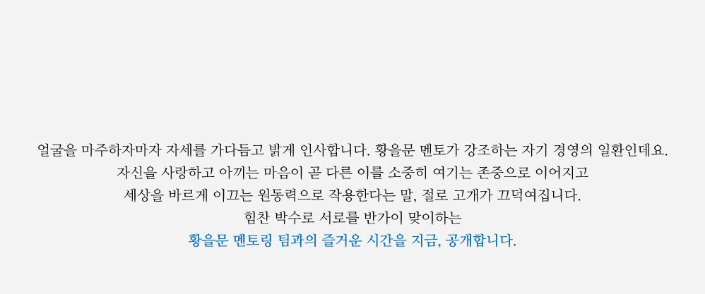 얼굴을 마주하자마자 자세를 가다듬고 밝게 인사합니다. 황을문 멘토가 강조하는 자기 경영의 일환인데요. 자신을 사랑하고 아끼는 마음이 곧 다른 이를 소중히 여기는 존중으로 이어지고 세상을 바르게 이끄는 원동력으로 작용한다는 말, 절로 고개가 끄덕여집니다. 힘찬 박수로 서로를 반가이 맞이하는 황을문 멘토링 팀과의 즐거운 시간을 지금, 공개합니다.   