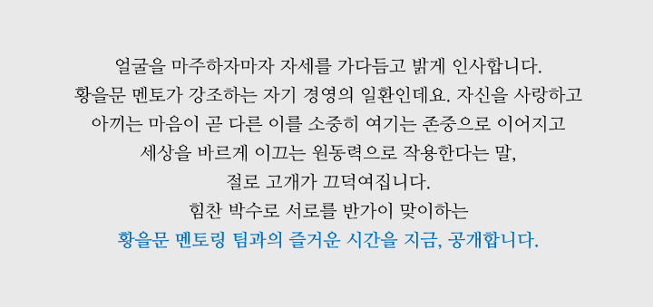 얼굴을 마주하자마자 자세를 가다듬고 밝게 인사합니다. 황을문 멘토가 강조하는 자기 경영의 일환인데요. 자신을 사랑하고 아끼는 마음이 곧 다른 이를 소중히 여기는 존중으로 이어지고 세상을 바르게 이끄는 원동력으로 작용한다는 말, 절로 고개가 끄덕여집니다. 힘찬 박수로 서로를 반가이 맞이하는 황을문 멘토링 팀과의 즐거운 시간을 지금, 공개합니다.