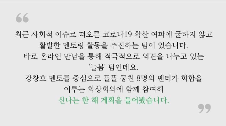 최근 사회적 이슈로 떠오른 코로나19 확산 여파에 굴하지 않고 활발한 멘토링 활동을 추진하는 팀이 있습니다. 바로 온라인 만남을 통해 적극적으로 의견을 나누고 있는  '늘봄' 팀인데요. 강창호 멘토를 중심으로 똘똘 뭉친 8명의 멘티가 화합을 이루는 화상회의에 함께 참여해 신나는 한 해 계획을 들어봤습니다. 