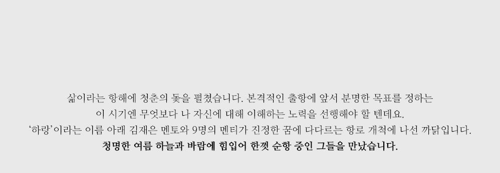 삶이라는 항해에 청춘의 돛을 펼쳤습니다. 본격적인 출항에 앞서 분명한 목표를 정하는 이 시기엔 무엇보다 나 자신에 대해 이해하는 노력을 선행해야 할 텐데요. ‘하랑’이라는 이름 아래 김재은 멘토와 9명의 멘티가 진정한 꿈에 다다르는 항로 개척에 나선 까닭입니다. 청명한 여름 하늘과 바람에 힘입어 한껏 순항 중인 그들을 만났습니다.   
