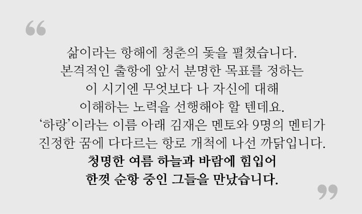 삶이라는 항해에 청춘의 돛을 펼쳤습니다. 본격적인 출항에 앞서 분명한 목표를 정하는 이 시기엔 무엇보다 나 자신에 대해 이해하는 노력을 선행해야 할 텐데요. ‘하랑’이라는 이름 아래 김재은 멘토와 9명의 멘티가 진정한 꿈에 다다르는 항로 개척에 나선 까닭입니다. 청명한 여름 하늘과 바람에 힘입어 한껏 순항 중인 그들을 만났습니다.   