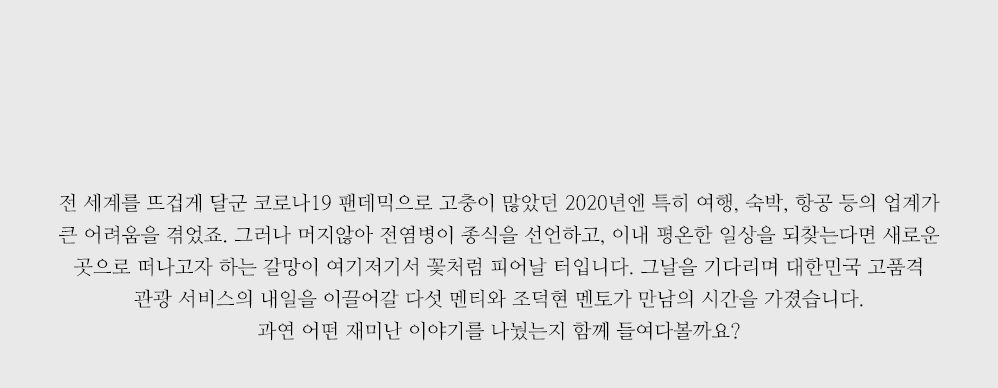 전 세계를 뜨겁게 달군 코로나19 팬데믹으로 고충이 많았던 2020년엔 특히 여행, 숙박, 항공 등의 업계가 큰 어려움을 겪었죠. 그러나 머지않아 전염병이 종식을 선언하고, 이내 평온한 일상을 되찾는다면 새로운 곳으로 떠나고자 하는 갈망이 여기저기서 꽃처럼 피어날 터입니다. 그날을 기다리며 대한민국 고품격 관광 서비스의 내일을 이끌어갈 다섯 멘티와 조덕현 멘토가 만남의 시간을 가졌습니다. 과연 어떤 재미난 이야기를 나눴는지 함께 들여다볼까요? 