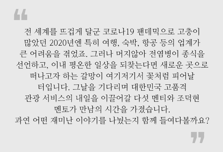 전 세계를 뜨겁게 달군 코로나19 팬데믹으로 고충이 많았던 2020년엔 특히 여행, 숙박, 항공 등의 업계가 큰 어려움을 겪었죠. 그러나 머지않아 전염병이 종식을 선언하고, 이내 평온한 일상을 되찾는다면 새로운 곳으로 떠나고자 하는 갈망이 여기저기서 꽃처럼 피어날 터입니다. 그날을 기다리며 대한민국 고품격 관광 서비스의 내일을 이끌어갈 다섯 멘티와 조덕현 멘토가 만남의 시간을 가졌습니다. 과연 어떤 재미난 이야기를 나눴는지 함께 들여다볼까요?